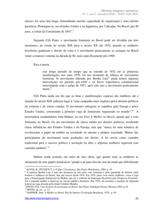 História, imagem e narrativas
                                                        o
                                                      N 3, ano 2, setembro/2006 – ISSN 1808-9895

classes, foi uma luta longa, demandando enorme capacidade de organização e uma infinita
paciência. Prolongou-se, nos Estados Unidos e na Inglaterra, por 7 décadas. No Brasil, por 40
anos, a contar da Constituinte de 1891”.7

        Segundo Céli Pinto, o movimento feminista no Brasil pode ser dividido em dois
momentos, da virada do século XIX para o século XX até 1932, quando as mulheres
brasileiras ganharam o direito de votar e o movimento praticamente se extingue no Brasil
vindo a renascer somente na década de 60, mais especificamente pós-1968.

        Para a autora

                este longo período de tempo que se estende de 1932 até as primeiras
                manifestações nos anos 1970, foi um momento de refluxo do movimento
                feminista. O movimento liderado por Bertha Lutz8 ainda tentou algumas
                intervenções no período pós-1930 e na breve experiência constitucional
                interrompida com o golpe de 1937, após este ano o movimento praticamente
                morre.9

        Céli Pinto ainda nos diz que as lutas e manifestações esparsas das mulheres até a
metade do século XIX cederam lugar à “uma campanha mais orgânica pelos direitos políticos
de votarem e de serem votadas. O movimento sufragista se espalhou pela Europa e pelos
Estados Unidos, construindo a primeira voga de feminismo organizado no mundo”.10 A
historiadora estadunidense June Hahner, no seu livro A Mulher no Brasil, aponta que o voto
feminino, no Brasil, foi um movimento da classe média por direitos políticos, recebendo
claras influências dos Estados Unidos e da Europa, mas que “nunca foi uma tentativa de
revolucionar o papel da mulher na sociedade ou mesmo a própria sociedade. Muitas das
participantes do movimento eram graduadas em direito. A lei serviu como caminho
tradicional para o sucesso político e aceitação na elite, e algumas mulheres seguiram esse
caminho também”.11

        Hahner ainda assinala, em outra de suas obras, que quanto mais as mulheres se
afastassem de seus papéis domésticos “pondo o pé para fora de casa de modo que dificilmente

7
  ALVES, B.; PITANGUY, J. O Que é Feminismo. São Paulo: Brasiliense, 1984, p. 44.
8
   A paulista Bertha Lutz é uma das pioneiras da luta pelo voto feminino e pela igualdade de direitos entre
homens e mulheres no Brasil, luta que travou desde 1918. Em 1919, junto com outras mulheres, criou a Liga
para a Emancipação Intelectual da Mulher, que foi o embrião da Federação Brasileira pelo Progresso Feminino.
Foi a segunda mulher a ingressar no serviço público brasileiro. Em 1936, ela assumiu o mandato de deputada
federal na vaga deixada pelo titular Cândido Mendes.
9
  PINTO, Céli. Uma história do feminismo no Brasil. São Paulo: Fundação Perseu Abramo, 2003, p.10.
10
   PINTO, op. cit., p. 13.
11
   HAHNER, June. A Mulher no Brasil. Rio de Janeiro: Civilização Brasileira, 1978, p. 99.

http://www.historiaimagem.com.br                                                                         29
 