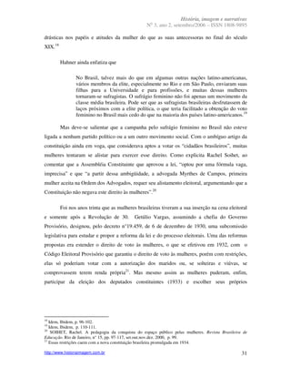 História, imagem e narrativas
                                                    o
                                                  N 3, ano 2, setembro/2006 – ISSN 1808-9895

drásticas nos papéis e atitudes da mulher do que as suas antecessoras no final do século
XIX.18

         Hahner ainda enfatiza que

                No Brasil, talvez mais do que em algumas outras nações latino-americanas,
                vários membros da elite, especialmente no Rio e em São Paulo, enviaram suas
                filhas para a Universidade e para profissões, e muitas dessas mulheres
                tornaram-se sufragistas. O sufrágio feminino não foi apenas um movimento da
                classe média brasileira. Pode ser que as sufragistas brasileiras desfrutassem de
                laços próximos com a elite política, o que teria facilitado a obtenção do voto
                feminino no Brasil mais cedo do que na maioria dos países latino-americanos.19

         Mas deve-se salientar que a campanha pelo sufrágio feminino no Brasil não esteve
ligada a nenhum partido político ou a um outro movimento social. Com o ambíguo artigo da
constituição ainda em voga, que considerava aptos a votar os “cidadãos brasileiros”, muitas
mulheres tentaram se alistar para exercer esse direito. Como explicita Rachel Soihet, ao
comentar que a Assembléia Constituinte que aprovou a lei, “optou por uma fórmula vaga,
imprecisa” e que “a partir dessa ambigüidade, a advogada Myrthes de Campos, primeira
mulher aceita na Ordem dos Advogados, requer seu alistamento eleitoral, argumentando que a
Constituição não negava este direito às mulheres”.20

         Foi nos anos trinta que as mulheres brasileiras tiveram a sua inserção na cena eleitoral
e somente após a Revolução de 30.           Getúlio Vargas, assumindo a chefia do Governo
Provisório, designou, pelo decreto n°19.459, de 6 de dezembro de 1930, uma subcomissão
legislativa para estudar e propor a reforma da lei e do processo eleitorais. Uma das reformas
propostas era estender o direito de voto às mulheres, o que se efetivou em 1932, com o
Código Eleitoral Provisório que garantiu o direito de voto às mulheres, porém com restrições,
elas só poderiam votar com a autorização dos maridos ou, se solteiras e viúvas, se
comprovassem terem renda própria21. Mas mesmo assim as mulheres puderam, enfim,
participar da eleição dos deputados constituintes (1933) e escolher seus próprios




18
   Idem, Ibidem, p. 96-102.
19
   Idem, Ibidem, p. 110-111.
20
    SOIHET, Rachel. A pedagogia da conquista do espaço público pelas mulheres. Revista Brasileira de
Educação. Rio de Janeiro, n° 15, pp. 97-117, set.out.nov.dez. 2000, p. 99.
21
   Essas restrições caem com a nova constituição brasileira promulgada em 1934.

http://www.historiaimagem.com.br                                                                 31
 