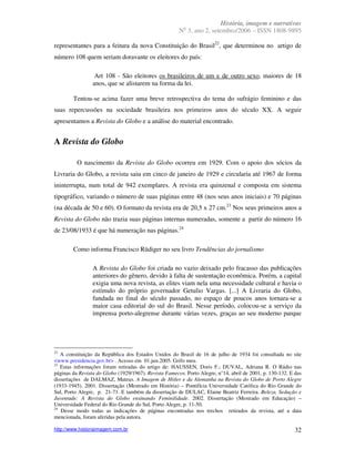 História, imagem e narrativas
                                                         o
                                                       N 3, ano 2, setembro/2006 – ISSN 1808-9895

representantes para a feitura da nova Constituição do Brasil22, que determinou no artigo de
número 108 quem seriam doravante os eleitores do país:

                  Art 108 - São eleitores os brasileiros de um e de outro sexo, maiores de 18
                 anos, que se alistarem na forma da lei.

        Tentou-se acima fazer uma breve retrospectiva do tema do sufrágio feminino e das
suas repercussões na sociedade brasileira nos primeiros anos do século XX. A seguir
apresentamos a Revista do Globo e a análise do material encontrado.


A Revista do Globo

          O nascimento da Revista do Globo ocorreu em 1929. Com o apoio dos sócios da
Livraria do Globo, a revista saiu em cinco de janeiro de 1929 e circularia até 1967 de forma
ininterrupta, num total de 942 exemplares. A revista era quinzenal e composta em sistema
tipográfico, variando o número de suas páginas entre 48 (nos seus anos iniciais) e 70 páginas
(na década de 50 e 60). O formato da revista era de 20,5 x 27 cm.23 Nos seus primeiros anos a
Revista do Globo não trazia suas páginas internas numeradas, somente a partir do número 16
de 23/08/1933 é que há numeração nas páginas.24

        Como informa Francisco Rüdiger no seu livro Tendências do jornalismo

                 A Revista do Globo foi criada no vazio deixado pelo fracasso das publicações
                 anteriores do gênero, devido à falta de sustentação econômica. Porém, a capital
                 exigia uma nova revista, as elites viam nela uma necessidade cultural e havia o
                 estímulo do próprio governador Getulio Vargas. [...] A Livraria do Globo,
                 fundada no final do século passado, no espaço de poucos anos tornara-se a
                 maior casa editorial do sul do Brasil. Nesse período, colocou-se a serviço da
                 imprensa porto-alegrense durante várias vezes, graças ao seu moderno parque




22
   A constituição da República dos Estados Unidos do Brasil de 16 de julho de 1934 foi consultada no site
<www.presidencia.gov.br> . Acesso em 01.jun.2005. Grifo meu.
23
   Estas informações foram retiradas do artigo de: HAUSSEN, Doris F.; DUVAL, Adriana R. O Rádio nas
páginas da Revista do Globo (1929/1967). Revista Famecos. Porto Alegre, n°14, abril de 2001, p. 130-132. E das
dissertações de DALMAZ, Mateus. A Imagem de Hitler e da Alemanha na Revista do Globo de Porto Alegre
(1933-1945). 2001. Dissertação (Mestrado em História) – Pontifícia Universidade Católica do Rio Grande do
Sul, Porto Alegre, p. 21-71. E também da dissertação de DULAC, Elaine Beatriz Ferreira. Beleza, Sedução e
Juventude: A Revista do Globo ensinando Feminilidade. 2002. Dissertação (Mestrado em Educação) –
Universidade Federal do Rio Grande do Sul, Porto Alegre, p. 11-50.
24
   Desse modo todas as indicações de páginas encontradas nos trechos retirados da revista, até a data
mencionada, foram aferidas pela autora.

http://www.historiaimagem.com.br                                                                           32
 