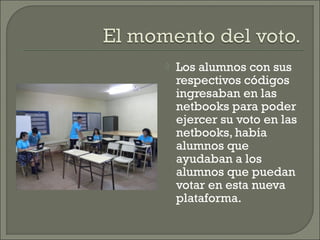 

Los alumnos con sus
respectivos códigos
ingresaban en las
netbooks para poder
ejercer su voto en las
netbooks, había
alumnos que
ayudaban a los
alumnos que puedan
votar en esta nueva
plataforma.

 
