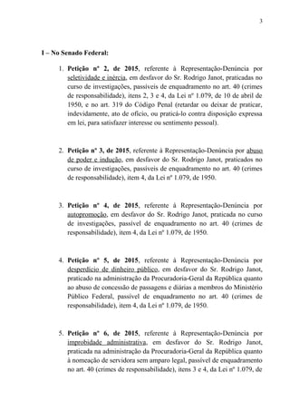 I – No Senado Federal:
1. Petição nº 2, de 2015, referente à Representação-Denúncia por
seletividade e inércia, em desfavor do Sr. Rodrigo Janot, praticadas no
curso de investigações, passíveis de enquadramento no art. 40 (crimes
de responsabilidade), itens 2, 3 e 4, da Lei nº 1.079, de 10 de abril de
1950, e no art. 319 do Código Penal (retardar ou deixar de praticar,
indevidamente, ato de ofício, ou praticá-lo contra disposição expressa
em lei, para satisfazer interesse ou sentimento pessoal).
2. Petição nº 3, de 2015, referente à Representação-Denúncia por abuso
de poder e indução, em desfavor do Sr. Rodrigo Janot, praticados no
curso de investigações, passíveis de enquadramento no art. 40 (crimes
de responsabilidade), item 4, da Lei nº 1.079, de 1950.
3. Petição nº 4, de 2015, referente à Representação-Denúncia por
autopromoção, em desfavor do Sr. Rodrigo Janot, praticada no curso
de investigações, passível de enquadramento no art. 40 (crimes de
responsabilidade), item 4, da Lei nº 1.079, de 1950.
4. Petição nº 5, de 2015, referente à Representação-Denúncia por
desperdício de dinheiro público, em desfavor do Sr. Rodrigo Janot,
praticado na administração da Procuradoria-Geral da República quanto
ao abuso de concessão de passagens e diárias a membros do Ministério
Público Federal, passível de enquadramento no art. 40 (crimes de
responsabilidade), item 4, da Lei nº 1.079, de 1950.
5. Petição nº 6, de 2015, referente à Representação-Denúncia por
improbidade administrativa, em desfavor do Sr. Rodrigo Janot,
praticada na administração da Procuradoria-Geral da República quanto
à nomeação de servidora sem amparo legal, passível de enquadramento
no art. 40 (crimes de responsabilidade), itens 3 e 4, da Lei nº 1.079, de
3
 