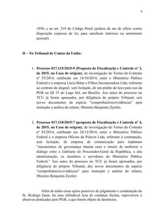 1950, e no art. 319 do Código Penal (prática de ato de ofício contra
disposição expressa de lei, para satisfazer interesse ou sentimento
pessoal).
II – No Tribunal de Contas da União:
1. Processo 017.115/2015-9 (Proposta de Fiscalização e Controle nº 3,
de 2015, na Casa de origem), de investigação do Termo do Contrato
nº 55/2014, celebrado em 14/10/2014, entre o Ministério Público
Federal e a empresa Lúcia Bittar e Filhos Incorporadora Ltda, referente
ao contrato de aluguel, sem licitação, de um prédio de luxo para uso da
PGR na QI 15 do Lago Sul, em Brasília. Aos autos do processo no
TCU já foram apensados, por diligência do próprio Tribunal, seis
novos documentos da espécie “comprobatórios/evidências” para
instrução e análise do relator, Ministro Benjamin Zymler.
2. Processo 017.110/2015-7 (proposta de Fiscalização e Controle nº 4,
de 2015, na Casa de origem), de investigação do Termo do Contrato
nº 83/2014, celebrado em 26/12/2014, entre o Ministério Público
Federal e a empresa Oficina da Palavra Ltda, referente à contratação,
sem licitação, de empresa de comunicação para implantar
“mecanismos de governança interna com o intuito de melhorar o
diálogo entre o Gabinete do Procurador-Geral da República, a alta
administração, os membros e servidores do Ministério Público
Federal.” Aos autos do processo no TCU já foram apensados, por
diligência do próprio Tribunal, dez novos documentos da espécie
“comprobatórios/evidências” para instrução e análise do relator,
Ministro Benjamin Zymler.
Além de todas essas ações passíveis de julgamento e condenação do
Sr. Rodrigo Janot, há uma infindável lista de condutas ilícitas, reprováveis e
abusivas praticadas pelo PGR, e que foram objeto de denúncias.
4
 