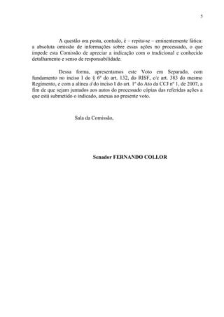 A questão ora posta, contudo, é – repita-se – eminentemente fática:
a absoluta omissão de informações sobre essas ações no processado, o que
impede esta Comissão de apreciar a indicação com o tradicional e conhecido
detalhamento e senso de responsabilidade.
Dessa forma, apresentamos este Voto em Separado, com
fundamento no inciso I do § 6º do art. 132, do RISF, c/c art. 383 do mesmo
Regimento, e com a alínea d do inciso I do art. 1º do Ato da CCJ nº 1, de 2007, a
fim de que sejam juntados aos autos do processado cópias das referidas ações a
que está submetido o indicado, anexas ao presente voto.
Sala da Comissão,
Senador FERNANDO COLLOR
5
 