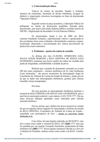 14/11/2019 VOTO
https://eproc.trf4.jus.br/eproc2trf4/controlador.php?acao=acessar_documento_publico&doc=41573734453628185288699206978&evento=490&k… 2/6
1. Contextualização fática.
Trata-se de crimes de peculato, fraudes à licitação,
tentativa de estelionato, frustração de direito trabalhista, lavagem de
dinheiro e organização criminosa investigados no bojo da denominada
"Operação Fidúcia".
Segundo consta na peça acusatória, a Operação Fidúcia foi
deflagrada no intuito de desarticular quadrilha, formada pelos
denunciados, que atuava desviando dinheiro público recebido através de
OSCIPs - Organização da Sociedade Civil de Interesse Público.
Os denunciados, desde o ano de 2008 até 2014,
estariam fraudando licitações, superfaturando valores e apropriando-se
dos excedentes, bem como ocultando e dissimulando a natureza, origem,
localização, disposição e movimentação dos valores provenientes da
prática dos crimes anteriores.
2. Preliminar - quebra da cadeia de custódia
As defesas dos réus CLÁUDIA APARECIDA GALI,
PAULO CÉSAR MARTINS e KELI CRISTINA DE SOUZA GALI
GUIMARÃES sustentam que houve quebra da cadeia de custódia pela
perda de integridade, confiabilidade e unidade da prova.
Referem que a juntada do documento constante no evento
690 dos autos originários - extratos telefônicos do Sr. João Guilherme
Costa Guimarães - são provas incontestes da interceptação ilegal de
Conselheiro do Tribunal de Contas do Estado do Paraná e, ainda, provas
de que os dados das interceptações telefônicas, gerados pelo sistema
Guardião, foram manipulados.
Pois bem.
No caso presente as interceptações telefônicas incluíam o
terminal de KELI CRISTINA DE SOUZA GALI GUIMARÃES, para o
qual havia autorização judicial e cujo número é (41) 9155-1777. Há nos
autos diversos diálogos apontados como realizados pelo referido
terminal telefônico.
Ocorre, porém, que a defesa traz prova razoável no sentido
de que em algumas dessas ligações foi interceptado o telefone do marido
de KELI CRISTINA, Conselheiro do Tribunal de Contas do Estado -
autoridade com prerrogativa de foro -, porém as conversas foram
atribuídas à ré.
Com efeito, há uma ligação realizada em 08/10/2013, cujo
alvo consta como sendo o terminal de KELI, (41) 9155-1777, mas que
foi atendida por seu marido, Fernando Guimarães, proprietário da linha
telefônica (41) 9997-1777. Nessa ligação remanesce dúvida se o alvo foi
o telefone de Fernando, embora conste como sendo o de KELI. Confira-
se:
 