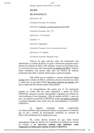14/11/2019 VOTO
https://eproc.trf4.jus.br/eproc2trf4/controlador.php?acao=acessar_documento_publico&doc=41573734453628185288699206978&evento=490&k… 3/6
Diálogo captado em 08/10/2013 12:22:49h
Alvo: Keli
Tel.: 55 (41) 9155-1777
Interlocutor: Alô
Conselheiro Fernando: Oi Presidente
Interlocutor: Fernando, o telefone da Keli é 9155-1700?
Conselheiro Fernando: Não, 1777.
Interlocutor: 17 Conselheiro
Fernando: 77
Interlocutor: 9155-1777?
Conselheiro Fernando: Isso, é o mesmo final do meu.
Interlocutor: Tá, obrigado.
Conselheiro Fernando: Obrigado, tchau.
Trata-se de uma conversa entre um interlocutor não
identificado e o marido de KELI, na qual o interlocutor pergunta qual o
número do telefone de KELI. Não obstante, consta na transcrição como
se a conversa houvesse sido interceptada no telefone de KELI. Todavia,
causa estranheza uma pessoa ligar para um número de telefone
justamente para obter o mesmo número para o qual teria ligado.
Vale referir que na sequência o mesmo interlocutor ligou
de fato para o número de KELI, conforme conversa transcrita nos autos
e, ainda, que ao que parece KELI não estava junto de seu marido, pelo
que se depreende dos demais áudios interceptados.
As inconsistências não param por aí. No documento
juntado no evento 690 dos autos originários a defesa de KELI
CRISTINA transcreve trechos interceptados originados do telefone de
João Guilherme Costa Guimarães - filho do marido de KELI -, para seu
pai e, na sequência, para KELI CRISTINA, porém em ambas as ligações
o terminal apontado como sendo alvo das interceptações é o de KELI
CRISTINA.
As ligações realizadas foram comprovadas
no extrato telefônico apresentado pela defesa, no qual pode-se confirmar
que no dia e horário da interceptação telefônica no terminal de
KELI, João Guilherme havia ligado para o pai.
Há, assim, dúvida razoável de que tenha havido
interceptação ilegal do telefone do Conselheiro do Tribunal de Contas
do Estado e as conversas tenham sido indicadas como
originadas/recebidas pelo telefone de KELI CRISTINA.
 