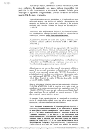 14/11/2019 VOTO
https://eproc.trf4.jus.br/eproc2trf4/controlador.php?acao=acessar_documento_publico&doc=41573734453628185288699206978&evento=490&k… 4/6
Note-se que após a juntada dos extratos telefônicos a parte
opôs embargos de declaração, nos quais, embora improvidos, foi
proferida decisão determinando a abertura de Inquérito Policial para
investigar as apontadas irregularidades. Confira-se trecho de decisão
(evento 692 dos autos originários:
A questão novamente trazida pela defesa, já foi enfrentada por esta
magistrada no feito e em decisões, na sentença, e no julgamento dos
embargos de declaração. Note-se que a questão já foi inclusive
analisada pelo Superior Tribunal de Justiça, na Reclamação nº
31.368-PR.
A jurisdição desta magistrada em relação ao processo já se esgotou,
não cabendo novos embargos por falta de omissão, obscuridade ou
contradição. Portanto, rejeito desde logo tais embargos.
A defesa inova, trazendo aos autos, após o fim da instrução, novo
documento (extratos telefônicos do terminal nº 55 41 9856 1188 -
evento 690.3).
Note-se que se trata de documento que já poderia ter sido requerido e
juntado aos autos desde o início da instrução, sendo que a juntada
apenas neste momento, após proferida sentença de mérito, não é
motivo hábil para reabertura de uma instrução finda em um processo
em que a jurisdição de primeira instância encontra-se esgotada.
A suspeita de ilicitude na interceptação telefônica, envolvendo apenas
o Conselheiro do TCE/PR, não está confirmada, sendo certo que o
Conselheiro não foi julgado neste processo criminal.
Ademais, agrego que a prova decorrente da interceptação telefônica,
apesar de ter agregado ao conjunto probatório, não foi o principal
meio de prova empregado na operação FIDÚCIA. Ao contrário, o
principal meio de prova deste processo é mesmo o documental, muito
bem explorado pela CGU-PR na Nota Técnica nº 2210/2014 (evento
119 do IPL) e Relatório de Análise de Material Apreendido - RAMA
(evento 01, OUT3 a OUT13).
Some-se a isto que a principal integrante da organização criminosa,
CLÁUDIA APARECIDA GALI, é confessa neste ação penal em
relação aos principais crimes que compõem a imputação (evento 523,
VÍDEO6 - VÍDEO8).Portanto não vejo razão nem possibilidade legal,
desta magistrada decretar nulidade no presente processo. O feito
deve prosseguir em seus ulteriores termos.
De qualquer forma, considerando que, se comprovada, a alegação se
reveste de considerável gravidade, e para que não se alegue omissão,
entendo necessário aprofundada apuração dos fatos.
Assim, determino a instauração de inquérito policial vinculado a
estes autos para apuração da suspeita de que no decorrer da medida
de interceptação telefônica da Operação Fidúcia (autos nº 5032760-
60.2013.4.04.7000) o terminal telefônico do Conselheiro do TCE/PR
Fernando Guimarães (55 41 9997-1777) foi interceptado sem
autorização judicial, e suas conversas foram registradas no Sistema
Guardião como se tivessem sido realizadas a partir do terminal
telefônico nº 55 41 9155-1777, de sua esposa Keli Cristina de Souza
Gali Guimarães. Intime-se a Superintendência do Departamento de
Polícia Federal no Estado do Paraná para adoção das medidas
 