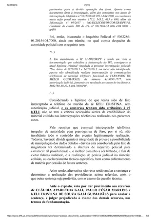 14/11/2019 VOTO
https://eproc.trf4.jus.br/eproc2trf4/controlador.php?acao=acessar_documento_publico&doc=41573734453628185288699206978&evento=490&k… 5/6
pertinentes para a devida apuração dos fatos. Aponto como
documentos úteis à investigação, além dos constantes nos autos de
interceptação telefônica nº 5032760-60.2013.4.04.7000, os constantes
nesta ação penal nos eventos 177.3, 543.2, 663 e 690, além da
Informação nº 01/2017 - NO/DELECOR/DRCOR/SR/DPF/PR,
constante do evento 300 do IPL nº 5015169-56.2011.4.04.7000. -
grifei
Foi, então, instaurado o Inquérito Policial nº 5062286-
04.20154.04.7000, ainda em trâmite, no qual consta despacho da
autoridade policial com o seguinte teor:
"(...)
2. Em atendimento a IT 01-DICOR/PF e tendo em vista a
documentação que subsidiou a instauração do IPL, consigne-se a
atual hipótese criminal vinculada a presente investigação policial:
"Nas datas de 9/10/2013 e 14/10/2013, em local não identificado,
pessoa não identificada realizou interceptação de comunicações
telefônicas de terminal telefônico funcional de FERNANDO DE
MELLO GUIMARÃES, de número 41-9997-1777, sem
autorização judicial, juntando seu resultado aos autos do incidente n.
5032760-60.2013.404.7000/PR".
(...)
Considerando a hipótese de que tenha sido de fato
interceptado o telefone do marido da ré KELI CRISTINA, sem
autorização judicial, e as conversas tenham sido atribuídas à ré
KELI, não se tem a certeza necessária acerca da credibilidade do
material colhido nas interceptações telefônicas realizadas nos presentes
autos.
Vale ressaltar que eventual interceptação telefônica
irregular de autoridade com prerrogativa de foro, por si só, não
invalidaria todo o conteúdo das escutas legitimamente realizadas.
Todavia, havendo dúvida quanto à integridade da prova e a possibilidade
de manipulação dos dados obtidos - dúvida esta corroborada pelo fato da
magistrada ter determinado a abertura de inquérito policial para
esclarecer tal possibilidade -, o melhor caminho a ser trilhado, e fim de
evitar futuras nulidade, é a realização de perícia judicial no material
colhido, ou esclarecimento técnico específico, bem como enfrentamento
da matéria por ocasião de futura sentença.
Asim sendo, alternativa não resta senão anular a sentença e
determinar a realização das providências acima referidas, após o
que outra sentença seja proferida, com o exame da questão técnica.
Ante o exposto, voto por dar provimento aos recursos
de CLÁUDIA APARECIDA GALI, PAULO CÉSAR MARTINS e
KELI CRISTINA DE SOUZA GALI GUIMARÃES para anular a
sentença, e julgar prejudicado o exame dos demais recursos, nos
termos da fundamentação.
 