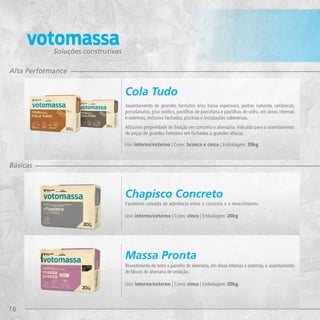 16
Soluções construtivas
Alta Performance
Básicas
Excelente camada de aderência entre o concreto e o revestimento.
Uso: interno/externo | Cores: cinza | Embalagem: 20kg
Chapisco Concreto
Revestimento de tetos e paredes de alvenaria, em áreas internas e externas, e assentamento
de blocos de alvenaria de vedação.
Uso: interno/externo | Cores: cinza | Embalagem: 20kg
Massa Pronta
Assentamento de grandes formatos e/ou baixa espessura, pedras naturais, cerâmicas,
porcelanatos, piso vinílico, pastilhas de porcelana e pastilhas de vidro, em áreas internas
e externas, inclusive fachadas, piscinas e instalações submersas.
Altíssima propriedade de fixação em concreto e alvenaria, indicada para o assentamento
de peças de grandes formatos em fachadas a grandes alturas.
Uso: interno/externo | Cores: branca e cinza | Embalagem: 20kg
Cola Tudo
 
