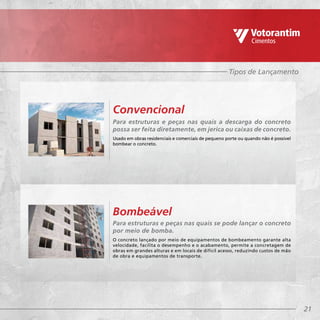 21
Tipos de Lançamento
Para estruturas e peças nas quais a descarga do concreto
possa ser feita diretamente, em jerica ou caixas de concreto.
Usado em obras residenciais e comerciais de pequeno porte ou quando não é possível
bombear o concreto.
Para estruturas e peças nas quais se pode lançar o concreto
por meio de bomba.
O concreto lançado por meio de equipamentos de bombeamento garante alta
velocidade, facilita o desempenho e o acabamento, permite a concretagem de
obras em grandes alturas e em locais de difícil acesso, reduzindo custos de mão
de obra e equipamentos de transporte.
Convencional
Bombeável
 