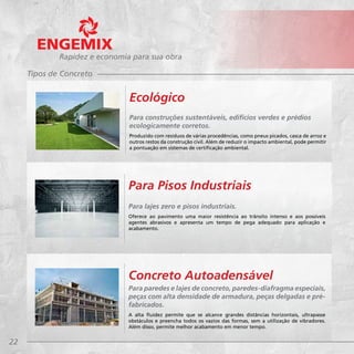 22
Rapidez e economia para sua obra
Para lajes zero e pisos industriais.
Oferece ao pavimento uma maior resistência ao trânsito intenso e aos possíveis
agentes abrasivos e apresenta um tempo de pega adequado para aplicação e
acabamento.
Para Pisos Industriais
Para paredes e lajes de concreto, paredes-diafragma especiais,
peças com alta densidade de armadura, peças delgadas e pré-
fabricados.
A alta fluidez permite que se alcance grandes distâncias horizontais, ultrapasse
obstáculos e preencha todos os vazios das formas, sem a utilização de vibradores.
Além disso, permite melhor acabamento em menor tempo.
Concreto Autoadensável
Tipos de Concreto
Para construções sustentáveis, edifícios verdes e prédios
ecologicamente corretos.
Produzido com resíduos de várias procedências, como pneus picados, casca de arroz e
outros restos da construção civil. Além de reduzir o impacto ambiental, pode permitir
a pontuação em sistemas de certificação ambiental.
Ecológico
 