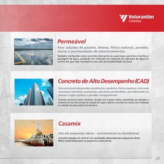 23
Uso em pequenas obras - convencional ou bombeável.
Concreto dosado em central com qualidade adequada para pequenas obras.
Maior praticidade para os pequenos construtores.
Casamix
Para calçadas de passeio, drenos, filtros naturais, paredes,
muros e pavimentação de estacionamentos.
Também conhecido como concreto drenante ou cavernoso, permite e facilita a
passagem de água, podendo ser utilizado em sistemas de captação de água ou
outros em que seja necessária uma alta permeabilidade da peça.
Permeável
Para estruturas de grandes resistências, mecânica, física e química, tais como
estruturas marinhas, portuárias, estruturas protendidas, pré-fabricadas ou
pilares e vigas sujeitas a grandes carregamentos.
Concreto estrutural muito resistente, dosado com insumos nobres, permitindo, por exemplo, o
aumento de área útil através de redução de vigas e pilares, economia de custos com fundações
ou redução do peso próprio da estrutura.
Concretode AltoDesempenho(CAD)
 