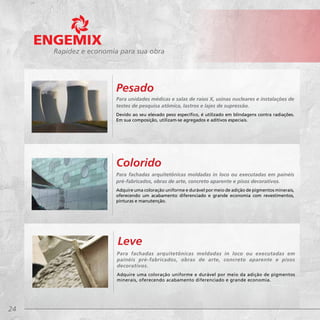 24
Rapidez e economia para sua obra
Para fachadas arquitetônicas moldadas in loco ou executadas em painéis
pré-fabricados, obras de arte, concreto aparente e pisos decorativos.
Adquire uma coloração uniforme e durável por meio de adição de pigmentos minerais,
oferecendo um acabamento diferenciado e grande economia com revestimentos,
pinturas e manutenção.
Colorido
Para unidades médicas e salas de raios X, usinas nucleares e instalações de
testes de pesquisa atômica, lastros e lajes de supressão.
Devido ao seu elevado peso específico, é utilizado em blindagens contra radiações.
Em sua composição, utilizam-se agregados e aditivos especiais.
Pesado
Para fachadas arquitetônicas moldadas in loco ou executadas em
painéis pré-fabricados, obras de arte, concreto aparente e pisos
decorativos.
Adquire uma coloração uniforme e durável por meio da adição de pigmentos
minerais, oferecendo acabamento diferenciado e grande economia.
Leve
 