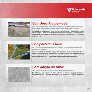 27
Para barragens, base de pavimentos urbanos de concreto e sub-bases de
pavimentos flexíveis.
Também chamado de concreto rolado, tem consistência muito seca, baixa fluidez e
baixo consumo de cimento. Seu transporte e espalhamento são feitos por equipamentos
usuais de pavimentação. As vantagens deste tipo de concreto são o baixo custo, a alta
velocidade de aplicação e a possibilidade de pavimentos de menor espessura.
Para túneis, reforços estruturais, pisos e paredes de concreto.
Seu diferencial é o acréscimo de fibras sintéticas ou fibras de aço para minimizar a
exsudação, diminuir a fissuração devido à retração, minimizar os efeitos do lascamento
por altas temperaturas e aumentar a resistência aos desgastes superficiais.
Compactado a Rolo
Com adição de fibras
Para concretagens com lançamento lento, limitação do tempo de descarga,
com longos tempos de transporte e para peças de grandes volumes.
Utiliza aditivo especial para obter um controle uniforme e previsível do tempo
necessário para início da reação de hidratação do cimento, para fins de controle
na operação de acabamento, reduzindo desperdícios por vencimento e eliminação
de juntas frias.
Com Pega Programada
 