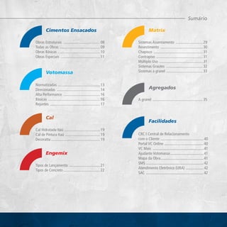 Obras Estruturais �������������������������������������� 08
Todas as Obras ������������������������������������������ 09
Obras Básicas �������������������������������������������� 10
Obras Especiais ����������������������������������������� 11
Normatizadas �������������������������������������������� 13
Direcionadas ��������������������������������������������� 14
Alta Performance �������������������������������������� 16
Básicas ������������������������������������������������������ 16
Rejuntes ���������������������������������������������������� 17
Cal Hidratada Itaú ������������������������������������� 19
Cal de Pintura Itaú ������������������������������������ 19
Decoratta��������������������������������������������������� 19
Sistemas Assentamento ���������������������������� 29
Revestimento �������������������������������������������� 30
Chapisco ��������������������������������������������������� 31
Contrapiso ������������������������������������������������ 31
Múltiplo Uso ��������������������������������������������� 31
Sistemas Grautes �������������������������������������� 32
Sistemas a granel �������������������������������������� 33
A granel ���������������������������������������������������� 35
CRC I Central de Relacionamento
com o Cliente �������������������������������������������� 40
Portal VC Online ���������������������������������������� 40
VC Mais ���������������������������������������������������� 41
Ajudante Votomassa���������������������������������� 41
Mapa da Obra�������������������������������������������� 41
SMS ����������������������������������������������������������� 42
Atendimento Eletrônico (URA) ������������������ 42
SAC ����������������������������������������������������������� 42
Cimentos Ensacados
Votomassa
Cal
Engemix
Facilidades
Agregados
Matrix
Sumário
Tipos de Lançamento �������������������������������� 21
Tipos de Concreto�������������������������������������� 22
 