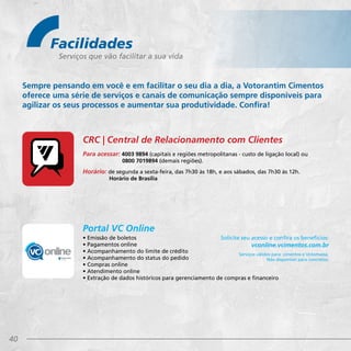 40
Facilidades
Serviços que vão facilitar a sua vida
Sempre pensando em você e em facilitar o seu dia a dia, a Votorantim Cimentos
oferece uma série de serviços e canais de comunicação sempre disponíveis para
agilizar os seus processos e aumentar sua produtividade. Confira!
Para acessar: 4003 9894 (capitais e regiões metropolitanas - custo de ligação local) ou
	 0800 7019894 (demais regiões).
Horário: de segunda a sexta-feira, das 7h30 às 18h, e aos sábados, das 7h30 às 12h. 	
Horário de Brasília
• Emissão de boletos
• Pagamentos online
• Acompanhamento do limite de crédito
• Acompanhamento do status do pedido
• Compras online
• Atendimento online
• Extração de dados históricos para gerenciamento de compras e financeiro
Solicite seu acesso e confira os benefícios:
vconline.vcimentos.com.br
Serviços válidos para: cimentos e Votomassa.
Não disponível para concretos.
CRC | Central de Relacionamento com Clientes
Portal VC Online
 