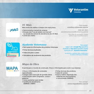 41
Mais limite de crédito e compra com mais prazo.
• Demonstrativo mensal de compras
• Emissão de 2ª via do boleto via internet*
ou através da central de atendimento do VC Mais
• Limite de crédito
• Fácil acesso às informações dos produtos Votomassa
• Fichas técnicas atualizadas
• Vídeos de passo a passo
• Calculadora de rendimento dos produtos
Para acessar:
vconline.vcimentos.com.br
0300 601 4051
atendimentovcmais@vcimentos.com.br
*Até a data de vencimento, o boleto
pode ser pago em qualquer banco.
Para acessar:
basta ir até o Google Play (aparelhos
Android) ou App Store (aparelhos Apple)
e procurar por “Ajudante Votomassa”.
Se você já tem o aplicativo, basta atualizá-lo para
ter todas as informações e facilidades.
VC Mais
Ajudante Votomassa
O portal para o mundo da construção. Dicas e informações para você e sua empresa:
• Dicas e informações de conteúdos
especializados
• Artigos sobre execução de grandes obras
• Informações sobre congressos, cursos e
palestras
• Como aumentar suas vendas
• Cartilha de atendimento
(SEBRAE e ABNT)
Mapa da Obra
Para acessar:
www.mapadaobra.com.br
• Fichas técnicas dos produtos
• Cases de sucesso
• Qual a melhor disposição dos
materiais de merchandising
e comunicação (SEBRAE)
 
