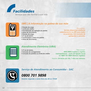 42
Facilidades
Serviços que vão facilitar a sua vida
Para acessar:
4003 9894 (capitais e regiões
metropolitanas - custo de ligação local)
ou 0800 701 9894 (demais regiões).
Horário: 24 horas por dia, 7 dias por semana.
• Posição da carga
• Limite de crédito
• Formalização da captação do pedido
• Aviso de vencimento
• Posição da carga
• 2ª via de boleto
• Confirmação e status do pedido
• Aviso de vencimento
• 2ª via de boleto
• Consulta de carregamento
• Consulta de pedidos ou limite de crédito
SMS | A informação na palma da sua mão
Serviço de Atendimento ao Consumidor - SAC
Atendimento Eletrônico (URA)
Para acessar:
Serviço disponível mediante
cadastramento na CRC para todos
os produtos, com exceção de
agregados e concreto.
0800 701 9898
Horário: segunda a sexta-feira das 8h às 17h30
 