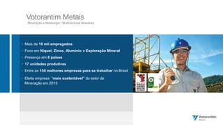 Votorantim Metais
Mineração e Metalurgia | Multinacional Brasileira
 Mais de 10 mil empregados
 Foco em Níquel, Zinco, Alumínio e Exploração Mineral
 Presença em 8 países
 17 unidades produtivas
 Entre as 150 melhores empresas para se trabalhar no Brasil
 Eleita empresa “mais sustentável” do setor de
Mineração em 2013
 