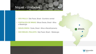 Níquel - Unidades
 SÃO PAULO: São Paulo, Brasil - Escritório central
 FORTALEZA DE MINAS: Minas Gerais, Brasil - Mina
e Metalurgia
 NIQUELÂNDIA: Goiás, Brasil - Mina e Beneficiamento
 SÃO MIGUEL PAULISTA: São Paulo, Brasil – Metalurgia
BRAZIL
 