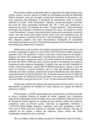 Dessa forma, embora compreenda todos os argumentos da equipe técnica como
válidos, muitos, inclusive, devem ser objeto de investigação por parte do Ministério
Público Estadual, como, por exemplo, as prováveis montagem de documentos, não
sinto segurança para determinar a devolução de praticamente todos os recursos
aplicados no evento “verão Pernambuco”. Ademias, existem declarações constantes
nos autos de várias autoridades municipais (fls. 281 a 292), que comprovam a
existência do evento. Ao contrário do evento “festejos natalinos”, onde autoridades
municipais não atestaram a existência de qualquer dos shows, em relação ao evento
“verão Pernambuco” existem várias declarações, aceitas pela comissão de tomada de
contas, más não aceitas pela equipe técnica desta Corte, por entenderem que são
vagas, que atestam a existência do evento “verão Pernambuco” em seus municípios.
Ora, enquanto julgador, não posso desconsiderar declarações de autoridades
municipais como prova nos autos. Principalmente quando existem dúvidas quanto aos
documentos que comprovam as despesas.

       Sendo assim, acato os termos do relatório de tomada de contas especial, no que
se refere à imputação de débito no valor de R$ 1.249.535,30 (hum milhão, duzentos e
quarenta e nove mil, quinhentos e trinta e cinco reais e trinta centavos) em relação a
despesas com shows não comprovadas. Fazendo parte, desde já, do presente voto, as
planilhas de custos constante do anexo V do citado relatório da comissão de tomada
de contas (fls 5839 a 5844) dos autos, inclusive quanto à identificação das empresas
responsáveis pelas despesas impugnadas. Contudo, visto que do total contratado no
evento “verão Pernambuco”, apenas R$ 875.000,00 (oitocentos e setenta e cinco mil
reais) foi referente a recursos estaduais, este é o valor que entendo que deva ser
restituído aos cofres estaduais, proporcional ao dano identificado para cada empresa,
como apresentarei ao final do presente voto. Os demais recursos devem ser objeto de
análise por parte do Tribunal de Contas da Unão, visto serem oriundos dos cofres do
Governo Federal, como previsto no art. 71, inc. VI, da Constituição Federal.

      Lembro que a defesa em conjunto das empresas não trouxeram fatos novos aos
apresentados no processo de Tomada de Contas Especial ou à equipe de auditoria
desta Casa. Explico.

      Primeiramente, os DVD’s apresentados não comprovaram a existência de todos
os shows, conforme relatório da tomada de contas. Segundo, que a Secretaria
Especial da Controladoria Geral do Estado, bem como o Relatório Final da Comissão
de Tomada de Contas Especial, ao contrário do que afirmou a defesa das empresas,
considerou, como já observei acima, indevidos os pagamentos referentes a
1.249.535,30 (hum milhão, duzentos e quarenta e nove mil, quinhentos e trinta e
cinco reais e trinta centavos), referente ao chamado “cachê colocado”. Ou seja, ao
contrário do que alegou a defesa das empresas, alguns valores não foram
considerados compatíveis com o mercado.

      Deve ser objeto, ainda, de análise por parte do Tribunal de Contas da União, a
 