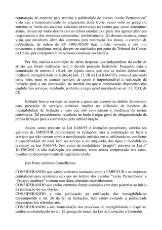 contratação de empresa para realizar a publicidade do evento “verão Pernambuco”
visto que a responsabilidade de julgamento desta Corte, como visto no parágrafo
anterior, se limita aos recursos estaduais envolvidos no evento que, como determinei
acima, devem ser todos devolvidos ao erário estadual por parte dos agentes públicos
responsáveis e das empresas contratadas, solidariamente. Os demais recursos, como
visto, que envolvem, além dos contratos para realização dos shows, o contrato de
publicidade, da ordem de R$ 1.093.950,00 (um milhão, noventa e três mil,
novecentos e cinqüenta reais), devem ser analisados por parte do Tribunal de Contas
da União, por extrapolarem os recursos estaduais envolvidos.

       Por fim, analiso a contração de várias despesas, que independem, do cachê do
artista que foram realizadas sem o devido processo licitatório. Enquanto para a
contratação de artistas é viável, em alguns casos, que esta se realize diretamente,
mediante inexigibilidade de licitação (art. 25, III da Lei 8.666/93), como já analisado
neste voto, para os demais serviços de apoio é imprescindível a realização de
licitação para a sua contratação, na medida em que o mencionado dispositivo não
engloba tais serviços, incidindo, portanto, a regra geral insculpida no art. 37, XXI, da
CF.

      Embutir bens e serviços de suporte e apoio aos eventos no âmbito de contrato
para prestação de serviços artísticos implica na utilização de hipótese de
inexigibilidade de licitação a itens que não autorizariam a incidência da norma
permissiva. Tal procedimento resultaria na burla à regra geral de obrigatoriedade da
prévia licitação para a contratação pela Administração.

       Assim, como previsto na Lei 8.666/93 e alterações posteriores, caberia aos
gestores da EMPETUR promoverem as licitações para a contratação de bens e
serviços que não versam sobre a manifestação artística em si, utilizando-se, conforme
a especificidade de cada bem ou serviço a ser adquirido, dos tipos e modalidades
previstos na Lei 8.666/93, bem como da modalidade “pregão”, prevista na Lei nº
10.520/2002. A não realização dos certames, como restou comprovado nos autos,
resultou no descumprimento da legislação citada.

      Isto Posto senhores Conselheiros

CONSIDERANDO que vários contratos assinados entre a EMPETUR e as empresas
contratadas para prestarem serviços no âmbito dos eventos “verão Pernambuco” e
“festejos natalinos” tiveram suas datas alteradas indevidamente;
CONSIDERANDO que vários contratos foram assinados cem data posterior ao início
da realização do seu objeto;
CONSIDERANDO a não publicação da ratificação das inexigibilidades
descumprindo o art. 26 da lei de licitações, bem como evitando a publicidade
necessárias dos referidos atos;
CONSIDERANDO a não formalização dos processos de inexigibilidade e dispensa,
conforme estabelecido no art. 26, parágrafo único, da Lei de Licitações e Contratos
 