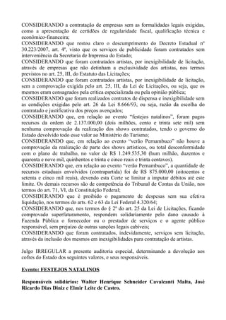 CONSIDERANDO a contratação de empresas sem as formalidades legais exigidas,
como a apresentação de certidões de regularidade fiscal, qualificação técnica e
econômico-financeira;
CONSIDERANDO que restou claro o descumprimento do Decreto Estadual nº
30.223/2007, art. 4º, visto que os serviços de publicidade foram contratados sem
interveniência da Secretaria de Imprensa do Estado;
CONSIDERANDO que foram contratados artistas, por inexigibilidade de licitação,
através de empresas que não detinham a exclusividade dos artistas, nos termos
previstos no art. 25, III, do Estatuto das Licitações;
CONSIDERANDO que foram contratados artistas, por inexigibilidade de licitação,
sem a comprovação exigida pelo art. 25, III, da Lei de Licitações, ou seja, que os
mesmos eram consagrados pela crítica especializada ou pela opinião pública;
CONSIDERANDO que foram realizados contratos de dispensa e inexigibilidade sem
as condições exigidas pelo art. 26 da Lei 8.666/93, ou seja, razão da escolha do
contratado e justificativa dos preços avençados;
CONSIDERANDO que, em relação ao evento “festejos natalinos”, foram pagos
recursos da ordem de 2.137.000,00 (dois milhões, cento e trinta sete mil) sem
nenhuma comprovação da realização dos shows contratados, tendo o governo do
Estado devolvido todo esse valor ao Ministério do Turismo;
CONSIDERANDO que, em relação ao evento “verão Pernambuco” não houve a
comprovação da realização de parte dos shows artísticos, ou total desconformidade
com o plano de trabalho, no valor de R$ 1.249.535,30 (hum milhão, duzentos e
quarenta e nove mil, quinhentos e trinta e cinco reais e trinta centavos).
CONSIDERANDO que, em relação ao evento “verão Pernambuco”, a quantidade de
recursos estaduais envolvidos (contrapartida) foi de R$ 875.000,00 (oitocentos e
setenta e cinco mil reais), devendo esta Corte se limitar a imputar débitos até este
limite. Os demais recursos são de competência do Tribunal de Contas da União, nos
termos do art. 71, VI, da Constituição Federal;
CONSIDERANDO que é proibido o pagamento de despesas sem sua efetiva
liquidação, nos termos do arts. 62 e 63 da Lei Federal 4.320/64;
CONSIDERANDO que, nos termos do § 2º do art. 25 da Lei de Licitações, ficando
comprovado superfaturamento, respondem solidariamente pelo dano causado à
Fazenda Pública o fornecedor ou o prestador de serviços e o agente público
responsável, sem prejuízo de outras sanções legais cabíveis;
CONSIDERANDO que foram contratados, indevidamente, serviços sem licitação,
através da inclusão dos mesmos em inexigibilidades para contratação de artistas.

Julgo IRREGULAR a presente auditoria especial, determinando a devolução aos
cofres do Estado dos seguintes valores, e seus responsáveis.

Evento: FESTEJOS NATALINOS

Responsáveis solidários: Walter Henrique Schneider Cavalcanti Malta, José
Ricardo Dias Diniz e Elmir Leite de Castro.
 