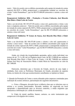 reais) – Valor de acordo com os débitos encontrados pela equipe de tomada de contas
especial (fls.5839 a 5844), proporcional a contrapartida estadual no convênio do
evento “verão Pernambuco”, que foi R$ 875.000,00 (oitocentos e setenta e cinco mil
reais)

Responsáveis Solidários: RIK – Produções e Eventos Culturais, José Ricardo
Dias Diniz e Elmir Leite de Castro

Valor a ser devolvido: R$ 105.437,50 (cento e cinco mil, quatrocentos e trinta e sete
reais e cinqüenta centavos) – Valor de acordo com os débitos encontrados pela equipe
de tomada de contas especial (fls.5839 a 5844), proporcional a contrapartida estadual
no convênio do evento “verão Pernambuco”, que foi R$ 875.000,00 (oitocentos e
setenta e cinco mil reais)

Responsáveis Solidários: W Gomes de Souza, José Ricardo Dias Diniz e Elmir
Leite de Castro

Valor a ser devolvido: R$ 188.475,00 (cento e oitenta e oito mil, quatrocentos e
setenta e cinco reais) – Valor de acordo com os débitos encontrados pela equipe de
tomada de contas especial (fls.5839 a 5844), proporcional a contrapartida estadual no
convênio do evento “verão Pernambuco”, que foi R$ 875.000,00 (oitocentos e setenta
e cinco mil reais).


      Ainda, em virtude das irregularidades apontadas, aplico multa individual, nos
termos do art. 73, I a III, da Lei Orgânica desta Corte, de R$ 12.000,00 aos senhores
José Ricardo Dias Diniz e Elmir Leite de Castro, e de R$ 7.000,00 aos senhores
Juliano José Nery de Vasconcelos Motta e André Meira de Vasconcelos no valor de
R$ 7.000,00.


      Outrossim, determino que o Governo do Estado, através de seus órgão e
entidades, bem como as Prefeituras Municipais do Estado, procedam da seguinte
forma, no intuito de evitar que acontecimentos semelhantes se repitam no futuro:


1- Quando da Prestação de Contas a serem efetuadas pelas empresas contratadas para
realização de eventos artísticos, apresentação dos seguintes documentos:

       a - Fotos e filmagem, devendo haver evidência clara que se relaciona com os
artistas e os eventos mencionados. Devendo, também, ser arquivada em local
apropriado e disponibilizado para os diversos controles, a mídia originária que
armazenou a informação (ex: cartão de memória);

     b- Cópia do jornal, panfleto, banner, cartazes, ou outro instrumento que
comprovem a divulgação dos eventos;
 