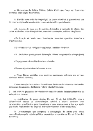 c- Documento da Polícia Militar, Polícia Civil e/ou Corpo de Bombeiros
atestando a realização dos eventos;


      d- Planilha detalhada da composição de custos unitários e quantitativos dos
diversos serviços relacionados aos eventos, destacando especialmente:


     d.1- locação de palco ou de recintos destinados à execução do objeto, tais
como: auditórios, salas de espetáculos, centro de convenções, salões e congêneres;


      d.2- locação de tenda, som, iluminação, banheiros químicos, estandes e
arquibancadas;


      d.3- contratação de serviços de segurança, limpeza e recepção;


      d.4 - locação de grupo gerador de energia, vídeo e imagem (telão e/ou projetor)


      d.5- pagamento de cachês de artistas e bandas;


      d.6- outros gastos não relacionados acima;


      e. Notas Fiscais emitidas pelas empresas contratadas referente aos serviços
prestados de cada contrato;


      f. demonstração da existência de endereços das sedes das empresas contratadas,
constantes dos cadastros da Receita Federal e Junta Comercial;

2 – Em todos os processos de contratação direta de artista, independentemente do
valor, devem constar:

      a. Justificativa de preço (inciso III, art. 26 da Lei 8.666/93), com a
comprovação através de documentação, relativa a shows anteriores com
características semelhantes, que evidencie que o valor a ser pago ao artista seja aquilo
que recebe regularmente ao longo do exercício ou em um evento específico;

      b. Documentação que comprove a consagração do artista pela crítica
especializada ou pela opinião pública, quando for o caso (inciso III, art. 25 da Lei
8.666/93);
 