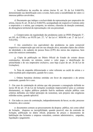 c. Justificativa da escolha do artista (inciso II, art. 26 da Lei 8.666/93),
demonstrando sua identificação com o evento, bem como a razoabilidade do valor e o
interesse público envolvidos;

        d. Documento que indique a exclusividade da representação por empresário do
artista, (inciso II, art. 26 da Lei 8.666/93), acompanhado do respectivo Contrato entre
o empresário e o artista, que comporte, no mínimo, cláusulas de duração contratual,
de abrangência territorial da representação e do seu percentual;


      e. Comprovantes da regularidade das produtoras junto ao INSS (Parágrafo 3°,
art.195, da CF/88) e ao FGTS (art. 27, “a” da Lei n°. 8036/90 e art. 2° da Lei n°.
9.012/95);

      f. Ato constitutivo (ou equivalente) das produtoras na junta comercial
respectiva e comprovação que está em sua situação ativa, anexadas cópias das células
de identidade e do cadastro de pessoa física (CPF) dos sócios das empresas, bem
como dos músicos contratados;

       g. Cópia da publicação no Diário Oficial do Estado do extrato dessas
contratações, devendo, no mínimo, conter o valor pago, a identificação do
artista/banda e do seu empresário exclusivo, caso haja (caput do art. 26 da Lei de
Licitações);

       h. Nota de empenho diferenciando o valor referente ao cachê do artista e o
valor recebido pelo empresário, quando for o caso;

      i. Ordens bancárias distintas emitidas em favor do empresário e do artista
contratado, quando for o caso.

3 - Em caso de contratação de artistas que não possuam a consagração definida no
inciso III do art. 25 da Lei de licitações (condição imprescindível para se contratar
diretamente), os órgãos públicos poderão fazê-la mediante seleção pública com
critérios definidos em Edital (princípio da isonomia), sem prejuízo das exigências
referidas acima, quando aplicável.

4 – Em todos os casos de contratação, independentemente de haver, ou não, processo
licitatório, deve constar:

       a- documentos comuns ao processamento da despesa pública, tais como edital
de licitação, dispensa ou inexigibilidade, quando possível, atas da comissão de
licitação, publicação no diário oficial, propostas de preços e documentos de
habilitação das licitantes e empresa vencedora, contrato administrativo, empenho,
liquidação e pagamento.
 