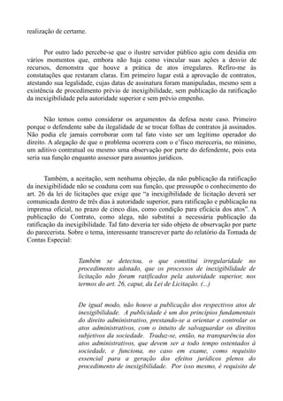 realização de certame.


      Por outro lado percebe-se que o ilustre servidor público agiu com desídia em
vários momentos que, embora não haja como vincular suas ações a desvio de
recursos, demonstra que houve a prática de atos irregulares. Refiro-me às
constatações que restaram claras. Em primeiro lugar está a aprovação de contratos,
atestando sua legalidade, cujas datas de assinatura foram manipuladas, mesmo sem a
existência de procedimento prévio de inexigibilidade, sem publicação da ratificação
da inexigibilidade pela autoridade superior e sem prévio empenho.


       Não temos como considerar os argumentos da defesa neste caso. Primeiro
porque o defendente sabe da ilegalidade de se trocar folhas de contratos já assinados.
Não podia ele jamais corroborar com tal fato visto ser um legítimo operador do
direito. A alegação de que o problema ocorrera com o e’fisco mereceria, no mínimo,
um aditivo contratual ou mesmo uma observação por parte do defendente, pois esta
seria sua função enquanto assessor para assuntos jurídicos.


       Também, a aceitação, sem nenhuma objeção, da não publicação da ratificação
da inexigibilidade não se coaduna com sua função, que pressupõe o conhecimento do
art. 26 da lei de licitações que exige que “a inexigibilidade de licitação deverá ser
comunicada dentro de três dias à autoridade superior, para ratificação e publicação na
imprensa oficial, no prazo de cinco dias, como condição para eficácia dos atos”. A
publicação do Contrato, como alega, não substitui a necessária publicação da
ratificação da inexigibilidade. Tal fato deveria ter sido objeto de observação por parte
do parecerista. Sobre o tema, interessante transcrever parte do relatório da Tomada de
Contas Especial:


                   Também se detectou, o que constitui irregularidade no
                   procedimento adotado, que os processos de inexigibilidade de
                   licitação não foram ratificados pela autoridade superior, nos
                   termos do art. 26, caput, da Lei de Licitação. (...)


                   De igual modo, não houve a publicação dos respectivos atos de
                   inexigibilidade. A publicidade é um dos princípios fundamentais
                   do direito administrativo, prestando-se a orientar e controlar os
                   atos administrativos, com o intuito de salvaguardar os direitos
                   subjetivos da sociedade. Traduz-se, então, na transparência dos
                   atos administrativos, que devem ser a todo tempo ostentados à
                   sociedade, e funciona, no caso em exame, como requisito
                   essencial para a geração dos efeitos jurídicos plenos do
                   procedimento de inexigibilidade. Por isso mesmo, é requisito de
 