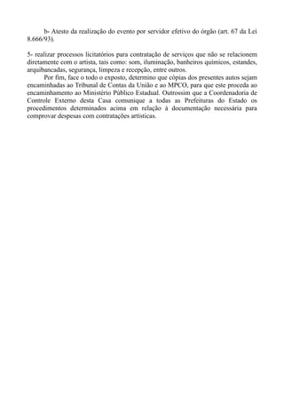 b- Atesto da realização do evento por servidor efetivo do órgão (art. 67 da Lei
8.666/93).

5- realizar processos licitatórios para contratação de serviços que não se relacionem
diretamente com o artista, tais como: som, iluminação, banheiros químicos, estandes,
arquibancadas, segurança, limpeza e recepção, entre outros.
      Por fim, face o todo o exposto, determino que cópias dos presentes autos sejam
encaminhadas ao Tribunal de Contas da União e ao MPCO, para que este proceda ao
encaminhamento ao Ministério Público Estadual. Outrossim que a Coordenadoria de
Controle Externo desta Casa comunique a todas as Prefeituras do Estado os
procedimentos determinados acima em relação à documentação necessária para
comprovar despesas com contratações artísticas.
 