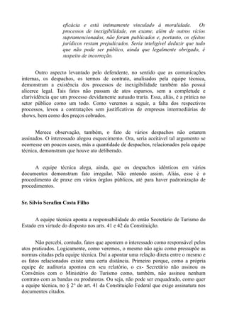 eficácia e está intimamente vinculado á moralidade.            Os
                   processos de inexigibilidade, em exame, além de outros vícios
                   supramencionados, não foram publicados e, portanto, os efeitos
                   jurídicos restam prejudicados. Seria inteligível deduzir que tudo
                   que não pode ser público, ainda que legalmente obrigado, é
                   suspeito de incorreção.


       Outro aspecto levantado pelo defendente, no sentido que as comunicações
internas, os despachos, os termos de contrato, analisados pela equipe técnica,
demonstram a existência dos processos de inexigibilidade também não possui
alicerce legal. Tais fatos não passam de atos esparsos, sem a completude e
clarividência que um processo devidamente autuado traria. Essa, aliás, é a prática no
setor público como um todo. Como veremos a seguir, a falta dos respectivos
processos, levou a contratações sem justificativas de empresas intermediárias de
shows, bem como dos preços cobrados.


      Merece observação, também, o fato de vários despachos não estarem
assinados. O interessado alegou esquecimento. Ora, seria aceitável tal argumento se
ocorresse em poucos casos, más a quantidade de despachos, relacionados pela equipe
técnica, demonstram que houve ato deliberado.


      A equipe técnica alega, ainda, que os despachos idênticos em vários
documentos demonstram fato irregular. Não entendo assim. Aliás, esse é o
procedimento de praxe em vários órgãos públicos, até para haver padronização de
procedimentos.


Sr. Sílvio Serafim Costa Filho


      A equipe técnica aponta a responsabilidade do então Secretário de Turismo do
Estado em virtude do disposto nos arts. 41 e 42 da Constituição.


      Não percebi, contudo, fatos que apontem o interessado como responsável pelos
atos praticados. Logicamente, como veremos, o mesmo não agiu como pressupõe as
normas citadas pela equipe técnica. Daí a apontar uma relação direta entre o mesmo e
os fatos relacionados existe uma certa distância. Primeiro porque, como a própria
equipe de auditoria apontou em seu relatório, o ex- Secretário não assinou os
Convênios com o Ministério do Turismo como, também, não assinou nenhum
contrato com as bandas ou produtoras. Ou seja, não pode ser enquadrado, como quer
a equipe técnica, no § 2° do art. 41 da Constituição Federal que exige assinatura nos
documentos citados.
 