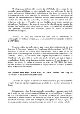 O interessado, também, não é gestor da EMPETUR, não podendo lhe ser
imputadas responsabilidades por atos praticados por seus dirigentes. O fato do
mesmo ser Presidente do Conselho de Administração da referida empresa não lhe dá
atribuições gerenciais. Aliás, faço aqui um parênteses. Não houve a participação do
Secretário em nenhuma reunião do referido Conselho, como comprovam as atas que
constam nos autos. Tal fato demonstra, no mínimo, uma incoerência com suas
atribuições visto que os Conselhos servem, também, como órgãos consultivos,
orientadores e fiscalizadores das ações da empresa. Se o Presidente não participa das
reuniões do Conselho, independentemente de não ter responsabilidade direta pelos
fatos apontados, demonstra uma indiferença grande em relação às entidades
subordinadas à sua pasta.


     Voltando aos fatos, não constam nos autos atos de autorizaram, ou
homologação, por parte do Secretário, de ações administrativas praticadas no âmbito
da EMPETUR.


       É certo, porém, que pelos cargos que ocupou concomitantemente, ou seja,
Secretário de Turismo e Presidente do Conselho de Administração da EMPETUR, o
interessado deveria ter um controle maior das ações da empresa, pois, no fim das
contas, todos os fatos irregulares praticados ocorreram em entidade subordinada à sua
Secretaria. Contudo, não vislumbro como imputar responsabilidade solidária ao
defendente visto que, volto a repetir, não existe ato praticado que o ligue às
irregularidades. Existe, na verdade, uma omissão quanto aos deveres dos cargos que
ocupou, no sentido de melhor acompanhar as ações da EMPETUR. Tais fatos,
entendo, devem ser levados em consideração no julgamento da Prestação de Contas
Anual da Secretaria de Turismo.


José Ricardo Dias Diniz, Elmir Leite de Castro, Juliano José Nery de
Vasconcelos Motta e empresas contratadas


      Analisarei em conjunto as defesas dos interessados visto que, em quase todos
os itens, foram as mesmas irregularidades apontadas e os mesmos argumentos de
defesa.


       Primeiramente, o fato de terem assinados os convênios e contratos, por si só,
não é suficiente para imputar responsabilidades aos agentes públicos. A assinatura
dos referidos instrumentos é obrigação dos cargos que ocuparam. Necessário para
caracterizar a responsabilização dos referidos servidores é a ação, ou omissão, que
importe em vinculação direta com as irregularidades apontadas. Isso, é lógico, não
fica caracterizado com uma mera assinatura em um termo de convênio ou contrato.
 