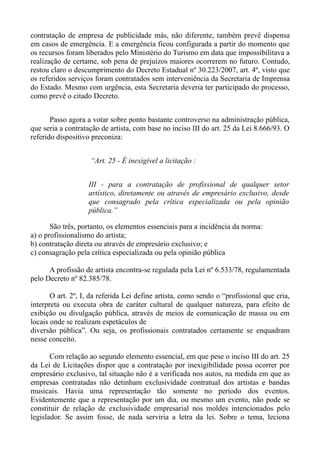 contratação de empresa de publicidade más, não diferente, também prevê dispensa
em casos de emergência. E a emergência ficou configurada a partir do momento que
os recursos foram liberados pelo Ministério do Turismo em data que impossibilitava a
realização de certame, sob pena de prejuízos maiores ocorrerem no futuro. Contudo,
restou claro o descumprimento do Decreto Estadual nº 30.223/2007, art. 4º, visto que
os referidos serviços foram contratados sem interveniência da Secretaria de Imprensa
do Estado. Mesmo com urgência, esta Secretaria deveria ter participado do processo,
como prevê o citado Decreto.


       Passo agora a votar sobre ponto bastante controverso na administração pública,
que seria a contratação de artista, com base no inciso III do art. 25 da Lei 8.666/93. O
referido dispositivo preconiza:


                    “Art. 25 - É inexigível a licitação :


                   III - para a contratação de profissional de qualquer setor
                   artístico, diretamente ou através de empresário exclusivo, desde
                   que consagrado pela crítica especializada ou pela opinião
                   pública.”

       São três, portanto, os elementos essenciais para a incidência da norma:
a) o profissionalismo do artista;
b) contratação direta ou através de empresário exclusivo; e
c) consagração pela crítica especializada ou pela opinião pública

      A profissão de artista encontra-se regulada pela Lei nº 6.533/78, regulamentada
pelo Decreto nº 82.385/78.

       O art. 2º, I, da referida Lei define artista, como sendo o “profissional que cria,
interpreta ou executa obra de caráter cultural de qualquer natureza, para efeito de
exibição ou divulgação pública, através de meios de comunicação de massa ou em
locais onde se realizam espetáculos de
diversão pública”. Ou seja, os profissionais contratados certamente se enquadram
nesse conceito.

       Com relação ao segundo elemento essencial, em que pese o inciso III do art. 25
da Lei de Licitações dispor que a contratação por inexigibilidade possa ocorrer por
empresário exclusivo, tal situação não é a verificada nos autos, na medida em que as
empresas contratadas não detinham exclusividade contratual dos artistas e bandas
musicais. Havia uma representação tão somente no período dos eventos.
Evidentemente que a representação por um dia, ou mesmo um evento, não pode se
constituir de relação de exclusividade empresarial nos moldes intencionados pelo
legislador. Se assim fosse, de nada serviria a letra da lei. Sobre o tema, leciona
 