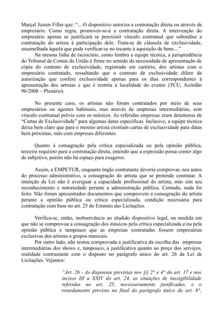 Marçal Justen Filho que: “... O dispositivo autoriza a contratação direta ou através de
empresário. Como regra, promover-se-á a contratação direta. A intervenção do
empresário apenas se justificará se preexistir vínculo contratual que subordine a
contratação do artista à participação dele. Trata-se de cláusula de exclusividade,
assemelhada àquela que pode verificar-se no tocante à aquisição de bens....”
      Na mesma linha de raciocínio, como lembra a equipe técnica, a jurisprudência
do Tribunal de Contas da União é firme no sentido da necessidade de apresentação de
cópia do contrato de exclusividade, registrado em cartório, dos artistas com o
empresário contratado, ressaltando que o contrato de exclusividade difere da
autorização que confere exclusividade apenas para os dias correspondentes à
apresentação dos artistas e que é restrita à localidade do evento (TCU, Acórdão
96/2008 – Plenário).

      No presente caso, os artistas não foram contratados por meio de seus
empresários ou agentes habituais, mas através de empresas intermediárias, sem
vínculo contratual prévio com os músicos. As referidas empresas eram detentoras de
“Cartas de Exclusividade” para algumas datas específicas. Inclusive, a equipe técnica
deixa bem claro que para o mesmo artista existiam cartas de exclusividade para datas
bem próximas, más com empresas diferentes.

       Quanto à consagração pela crítica especializada ou pela opinião pública,
terceiro requisito para a contratação direta, entendo que a expressão possa conter algo
de subjetivo, porém não há espaço para exageros.

       Assim, a EMPETUR, enquanto órgão contratante deveria comprovar, nos autos
do processo administrativo, a consagração do artista que se pretende contratar. A
intenção da Lei não é averiguar a capacidade profissional do artista, más sim seu
reconhecimento e notoriedade perante a administração pública. Contudo, nada foi
feito. Não foram apresentados documentos que comprovem a consagração do artista
perante a opinião pública ou crítica especializada, condição necessária para
contratação com base no art. 25 do Estatuto das Licitações.

       Verifica-se, então, inobservância ao aludido dispositivo legal, na medida em
que não se comprovou a consagração dos músicos pela crítica especializada e/ou pela
opinião pública e tampouco que as empresas contratadas fossem empresárias
exclusivas dos artistas e grupos musicais.
       Por outro lado, não restou comprovada a justificativa da escolha das empresas
intermediárias dos shows e, tampouco, a justificativa quanto ao preço dos serviços,
realidade contrastante com o disposto no parágrafo único do art. 26 da Lei de
Licitações. Vejamos:

                   “Art. 26 - As dispensas previstas nos §§ 2° e 4° do art. 17 e nos
                   incisos III a XXIV do art. 24, as situações de inexigibilidade
                   referidas no art. 25, necessariamente justificadas, e o
                   retardamento previsto no final do parágrafo único do art. 8°,
 