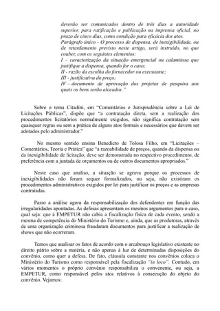 deverão ser comunicados dentro de três dias a autoridade
                   superior, para ratificação e publicação na imprensa oficial, no
                   prazo de cinco dias, como condição para eficácia dos atos.
                   Parágrafo único - O processo de dispensa, de inexigibilidade, ou
                   de retardamento previsto neste artigo, será instruído, no que
                   couber, com os seguintes elementos:
                   I – caracterização da situação emergencial ou calamitosa que
                   justifique a dispensa, quando for o caso;
                   II - razão da escolha do fornecedor ou executante;
                   III - justificativa do preço;
                   IV – documento de aprovação dos projetos de pesquisa aos
                   quais os bens serão alocados.”


      Sobre o tema Citadini, em “Comentários e Jurisprudência sobre a Lei de
Licitações Públicas”, dispõe que “a contratação direta, sem a realização dos
procedimentos licitatórios normalmente exigidos, não significa contratação sem
quaisquer regras ou sem a prática de alguns atos formais e necessários que devem ser
adotados pelo administrador.”

       No mesmo sentido ensina Benedicto de Tolosa Filho, em “Licitações –
Comentários, Teoria e Prática” que “a razoabilidade de preços, quando da dispensa ou
da inexigibilidade de licitação, deve ser demonstrada no respectivo procedimento, de
preferência com a juntada de orçamentos ou de outros documentos apropriados.”

      Neste caso que analiso, a situação se agrava porque os processos de
inexigibilidades não foram sequer formalizados, ou seja, não existiram os
procedimentos administrativos exigidos por lei para justificar os preços e as empresas
contratadas.

       Passo a análise agora da responsabilização dos defendentes em função das
irregularidades apontadas. As defesas apresentam os mesmos argumentos para o caso,
qual seja: que à EMPETUR não cabia a fiscalização física de cada evento, sendo a
mesma de competência do Ministério do Turismo e, ainda, que as produtoras, através
de uma organização criminosa fraudaram documentos para justificar a realização de
shows que não ocorreram.

       Temos que analisar os fatos de acordo com o arcabouço legislativo existente no
direito pátrio sobre a matéria, e não apenas à luz de determinadas disposições do
convênio, como quer a defesa. De fato, cláusula constante nos convênios coloca o
Ministério do Turismo como responsável pela fiscalização “in loco”. Contudo, em
vários momentos o próprio convênio responsabiliza o convenente, ou seja, a
EMPETUR, como responsável pelos atos relativos à consecução do objeto do
convênio. Vejamos:
 