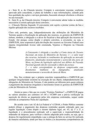 a - Item II, a, da Cláusula terceira: Compete à convenente executar, conforme
aprovado pelo concedente, o plano de trabalho e suas reformulações, zelando pela
boa qualidade das ações e serviços prestados, buscando alcançar eficiência e eficácia
na sua execução;
b - Item II, q, da Cláusula terceira: Compete à convenente adotar todas as medidas
necessárias à correta aplicação deste convênio;
c - Cláusula Décima Segunda: O convenente está sujeito a prestar contas da boa e
regular aplicação dos recursos recebidos.

Claro está, portanto, que, independentemente das atribuições do Ministério do
Turismo quanto a fiscalização da aplicação dos recursos, os gestores da EMPETUR
tinham, também, a obrigação e o dever de fiscalizar a boa aplicação dos recursos do
Estado. Até porque, como dispõe o próprio convênio, a covenente, ou seja, a
EMPETUR, seria responsável pela devolução dos recursos ao Governo Federal caso
alguma irregularidade tivesse sido constatada, Vejamos o Disposto na Cláusula
Décima:

                   A Convenente é obrigada a recolher a Conta única do Tesouro
                   Nacional, em nome do Ministério do Turismo: 1 - o valor total
                   dos recursos, incluindo os rendimentos da aplicação no mercado
                   financeiro, atualizados monetariamente e acrescido dos juros de
                   Mora, na forma da legislação aplicável aos débitos da Fazenda
                   Nacional quando não for executado o objeto da avença;
                   2 – o valor correspondente às despesas comprovadas com
                   documentos       inidôneos    ou     impugnados,     atualizado
                   monetariamente e acrescido de Juros de Mora.

      Ora, fica evidente que o próprio convênio responsabiliza a EMPETUR por
qualquer irregularidade existente na execução do seu objeto, independentemente das
obrigações do Ministério do Turismo. E não poderia ser diferente pois quem ordenou
o pagamento das despesas irregulares e inexistentes foram os gestores da EMPETUR
e não do Ministério do Turismo.

      Atente-se para o fato que no evento “Festejos Natalinos”, a EMPETUR pagou
os valores atinentes aos contratos nºs 04 a 14/2009 sem a prévia verificação da
aquisição do direito ao pagamento pelas três empresas contratadas, sequer sendo
emitidas as competentes Notas de Liquidação.

      De acordo com o art. 62 da Lei Federal nº 4.320/64, o Poder Público somente
poderá efetuar o pagamento das despesas contraídas quando ordenado após sua
regular liquidação. Como dispõe o mesmo diploma legal, art. 63, §§ 1º e 2º, a
liquidação é o procedimento realizado sob a supervisão e responsabilidade do
ordenador de despesas, para verificar o direito adquirido pelo credor, ou seja, que a
despesa foi regularmente empenhada e que a entrega do bem ou serviço foi realizada
de maneira satisfatória, tendo por base os títulos e os documentos comprobatórios da
 