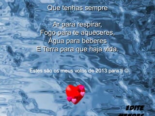 Que tenhas sempre

       Ar para respirar,
   Fogo para te aqueceres,
      Água para beberes
  E Terra para que haja vida.


Estes são os meus votos de 2013 para ti 




                                       Edite
 