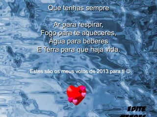 Que tenhas sempre

       Ar para respirar,
   Fogo para te aqueceres,
      Água para beberes
  E Terra para que haja vida.


Estes são os meus votos de 2013 para ti 




                                       Edite
 