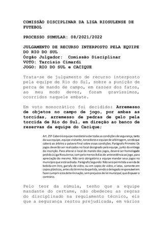 COMISSÃO DISCIPLINAR DA LIGA RIOSULENSE DE
FUTEBOL
PROCESSO SUMULAR: 08/2021/2022
JULGAMENTO DE RECURSO INTERPOSTO PELA EQUIPE
DO RIO DO SUL
Órgão Julgador: Comissão Disciplinar
VOTO: Tarcísio Cimardi
JOGO: RIO DO SUL e CACIQUE
Trata-se de julgamento de recurso interposto
pela equipe de Rio do Sul, sobre a punição de
perca de mando de campo, em razoes dos fatos,
ao meu modo dever, foram gravíssimos,
ocorridos naquele embate.
Em voto monocrático foi decidido: Arremesso
de objetos no campo de jogo, por ambas as
torcidas, arremesso de pedras de gelo pela
torcida de Rio do Sul, em direção ao banco de
reservas da equipe do Cacique;
Art.25º Caberáàequipe mandatáriadartodasascondiçõesdesegurança,tanto
da sua equipe,equipe visitante,torcedorese equipe de arbitragem, sendoque
caberá ao árbitro a palavra final sobre essas condições.Parágrafo Primeiro: Os
jogos deverão ser realizados no local designado pela equipe, junto da entrega
da inscrição. Para alterar o local de mando dos jogos, deverá ser homologado
pedidoàLiga Riosulense,compelomenos8diasde antecedênciaaojogo,para
apreciação do mesmo. Não será obrigatório a equipe mandar seus jogos no
municípioque estásediada.ParágrafoSegundo:Nãoserápermitidaavendade
bebida em litro, garrafa de vidro, ou em copos de vidro, e latas, somente em
coposplásticos,antesdotérminodapartida,sendoodelegadoresponsávelem
fazercumprirestadeterminação,semprejuízosde lei municipal,quedispusero
contrário.
Pelo teor da súmula, tenho que a equipe
mandante do certame, não obedeceu as regras
do disciplinado na regulamento técnico, eis
que a segurança restou prejudicada, em vários
 