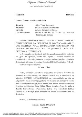 Ementa e Acórdão
17/02/2016 PLENÁRIO
HABEAS CORPUS 126.292 SÃO PAULO
RELATOR : MIN. TEORI ZAVASCKI
PACTE.(S) :MARCIO RODRIGUES DANTAS
IMPTE.(S) :MARIA CLAUDIA DE SEIXAS
COATOR(A/S)(ES) :RELATOR DO HC Nº 313.021 DO SUPERIOR
TRIBUNAL DE JUSTIÇA
EMENTA: CONSTITUCIONAL. HABEAS CORPUS. PRINCÍPIO
CONSTITUCIONAL DA PRESUNÇÃO DE INOCÊNCIA (CF, ART. 5º,
LVII). SENTENÇA PENAL CONDENATÓRIA CONFIRMADA POR
TRIBUNAL DE SEGUNDO GRAU DE JURISDIÇÃO. EXECUÇÃO
PROVISÓRIA. POSSIBILIDADE.
1. A execução provisória de acórdão penal condenatório proferido
em grau de apelação, ainda que sujeito a recurso especial ou
extraordinário, não compromete o princípio constitucional da presunção
de inocência afirmado pelo artigo 5º, inciso LVII da Constituição Federal.
2. Habeas corpus denegado.
A C Ó R D Ã O
Vistos, relatados e discutidos estes autos, acordam os Ministros do
Supremo Tribunal Federal, em Sessão Plenária, sob a Presidência do
Ministro RICARDO LEWANDOWSKI, na conformidade da ata de
julgamentos e das notas taquigráficas, por maioria, em denegar a ordem,
com a consequente revogação da liminar, nos termos do voto do Relator.
Vencidos os Ministros Rosa Weber, Marco Aurélio, Celso de Mello e
Ricardo Lewandowski (Presidente). Falou, pelo Ministério Público
Federal, o Dr. Rodrigo Janot Monteiro de Barros, Procurador-Geral da
República.
Brasília, 17 de fevereiro de 2016.
Ministro TEORI ZAVASCKI
Relator
Documento assinado digitalmente conforme MP n° 2.200-2/2001 de 24/08/2001, que institui a Infraestrutura de Chaves Públicas Brasileira - ICP-Brasil. O
documento pode ser acessado no endereço eletrônico http://www.stf.jus.br/portal/autenticacao/ sob o número 10460083.
Supremo Tribunal FederalSupremo Tribunal Federal
Inteiro Teor do Acórdão - Página 1 de 103
 