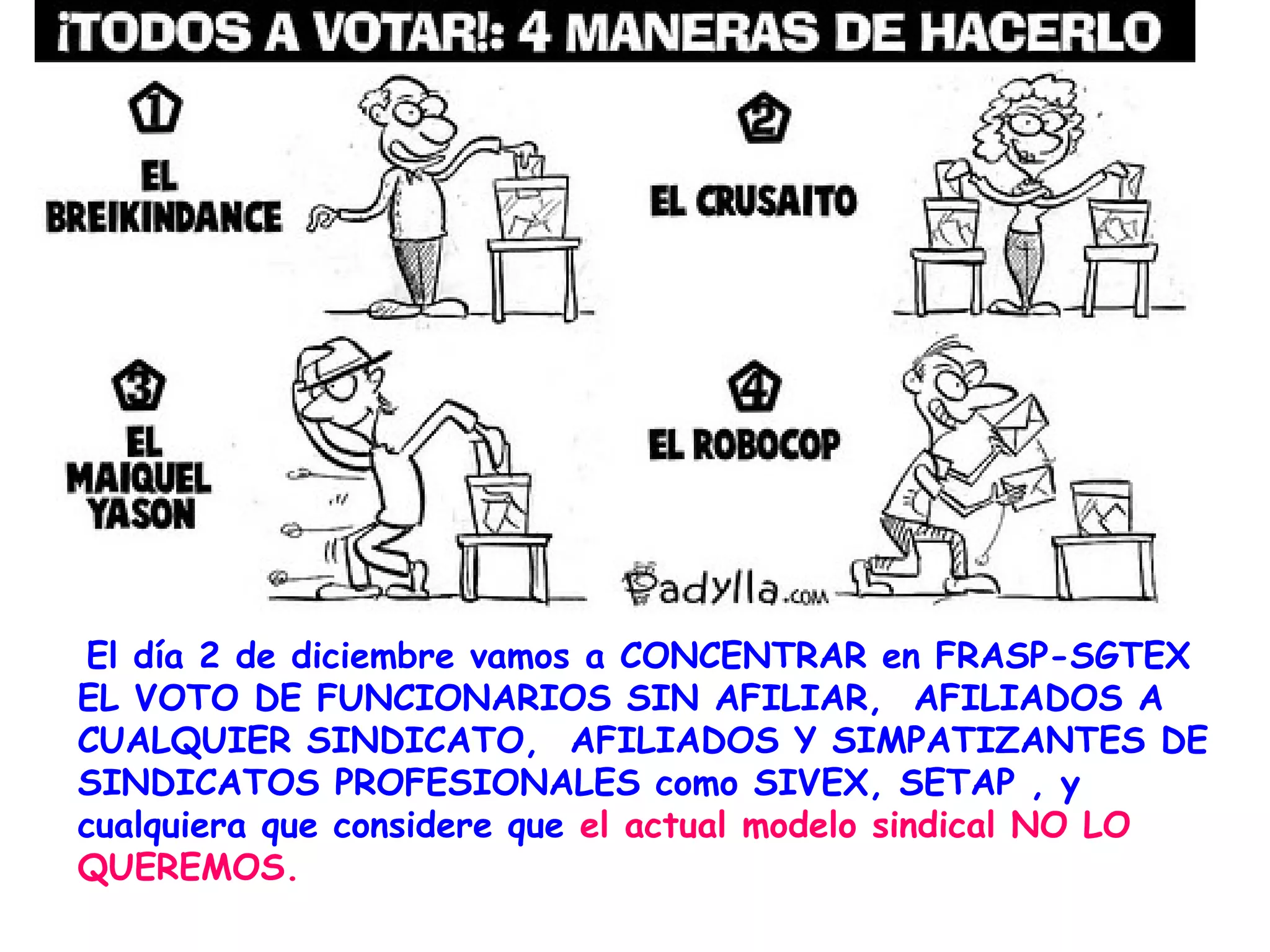 El día 2 de diciembre vamos a CONCENTRAR en FRASP-SGTEX
EL VOTO DE FUNCIONARIOS SIN AFILIAR, AFILIADOS A
CUALQUIER SINDICATO, AFILIADOS Y SIMPATIZANTES DE
SINDICATOS PROFESIONALES como SIVEX, SETAP , y
cualquiera que considere que el actual modelo sindical NO LO
QUEREMOS.
 