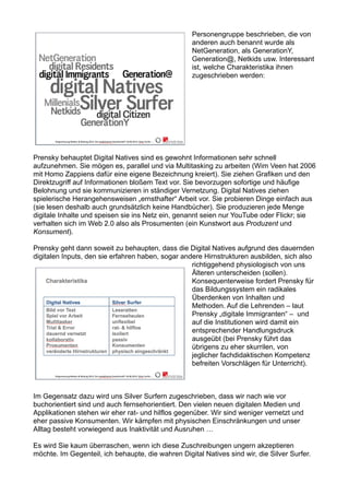 Personengruppe beschrieben, die von
anderen auch benannt wurde als
NetGeneration, als GenerationY,
Generation@, Netkids usw. Interessant
ist, welche Charakteristika ihnen
zugeschrieben werden:
Prensky behauptet Digital Natives sind es gewohnt Informationen sehr schnell
aufzunehmen. Sie mögen es, parallel und via Multitasking zu arbeiten (Wim Veen hat 2006
mit Homo Zappiens dafür eine eigene Bezeichnung kreiert). Sie ziehen Grafiken und den
Direktzugriff auf Informationen bloßem Text vor. Sie bevorzugen sofortige und häufige
Belohnung und sie kommunizieren in ständiger Vernetzung. Digital Natives ziehen
spielerische Herangehensweisen „ernsthafter“ Arbeit vor. Sie probieren Dinge einfach aus
(sie lesen deshalb auch grundsätzlich keine Handbücher). Sie produzieren jede Menge
digitale Inhalte und speisen sie ins Netz ein, genannt seien nur YouTube oder Flickr; sie
verhalten sich im Web 2.0 also als Prosumenten (ein Kunstwort aus Produzent und
Konsument).
Prensky geht dann soweit zu behaupten, dass die Digital Natives aufgrund des dauernden
digitalen Inputs, den sie erfahren haben, sogar andere Hirnstrukturen ausbilden, sich also
richtiggehend physiologisch von uns
Älteren unterscheiden (sollen).
Konsequenterweise fordert Prensky für
das Bildungssystem ein radikales
Überdenken von Inhalten und
Methoden. Auf die Lehrenden – laut
Prensky „digitale Immigranten“ – und
auf die Institutionen wird damit ein
entsprechender Handlungsdruck
ausgeübt (bei Prensky führt das
übrigens zu eher skurrilen, von
jeglicher fachdidaktischen Kompetenz
befreiten Vorschlägen für Unterricht).
Im Gegensatz dazu wird uns Silver Surfern zugeschrieben, dass wir nach wie vor
buchorientiert sind und auch fernsehorientiert. Den vielen neuen digitalen Medien und
Applikationen stehen wir eher rat- und hilflos gegenüber. Wir sind weniger vernetzt und
eher passive Konsumenten. Wir kämpfen mit physischen Einschränkungen und unser
Alltag besteht vorwiegend aus Inaktivität und Ausruhen …
Es wird Sie kaum überraschen, wenn ich diese Zuschreibungen ungern akzeptieren
möchte. Im Gegenteil, ich behaupte, die wahren Digital Natives sind wir, die Silver Surfer.
 