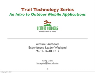 Trail Technology Series
An Intro to Outdoor Mobile Applications
______________________________________________
Venture Outdoors
Experienced Leader Weekend
March 16-18, 2012
Larry Gioia
larrygioia@hotmail.com
1
Friday, April 13, 2012
 
