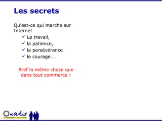 Les secrets Qu'est-ce qui marche sur Internet Le travail,  la patience,  la persévérance le courage …  Bref la même chose que dans tout commerce ! 