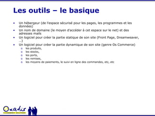 Les outils – le basique Un hébergeur (de l'espace sécurisé pour les pages, les programmes et les données) Un nom de domaine (le moyen d'accéder à cet espace sur le net) et des adresses mails Un logiciel pour créer la partie statique de son site (Front Page, Dreamweaver, …) Un logiciel pour créer la partie dynamique de son site (genre Os Commerce) les produits,  les stocks,  les ports,  les remises,  les moyens de paiements, le suivi en ligne des commandes, etc, etc 