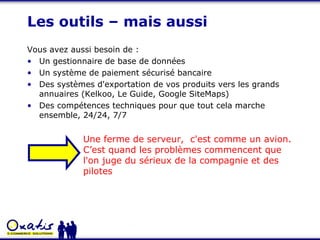 Les outils – mais aussi Vous avez aussi besoin de :  Un gestionnaire de base de données Un système de paiement sécurisé bancaire Des systèmes d'exportation de vos produits vers les grands annuaires (Kelkoo, Le Guide, Google SiteMaps) Des compétences techniques pour que tout cela marche ensemble, 24/24, 7/7 Une ferme de serveur,  c'est comme un avion. C’est quand les problèmes commencent que l'on juge du sérieux de la compagnie et des pilotes 