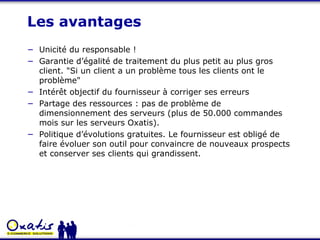 Les avantages Unicité du responsable ! Garantie d’égalité de traitement du plus petit au plus gros client. "Si un client a un problème tous les clients ont le problème" Intérêt objectif du fournisseur à corriger ses erreurs Partage des ressources : pas de problème de dimensionnement des serveurs (plus de 50.000 commandes mois sur les serveurs Oxatis). Politique d’évolutions gratuites. Le fournisseur est obligé de faire évoluer son outil pour convaincre de nouveaux prospects et conserver ses clients qui grandissent. 