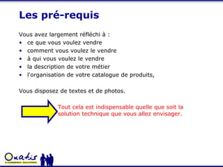Les pré-requis Vous avez largement réfléchi à : ce que vous voulez vendre comment vous voulez le vendre à qui vous voulez le vendre  la description de votre métier l'organisation de votre catalogue de produits,  Vous disposez de textes et de photos. Tout cela est indispensable quelle que soit la solution technique que vous allez envisager. 