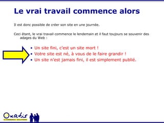 Le vrai travail commence alors Il est donc possible de créer son site en une journée. Ceci étant, le vrai travail commence le lendemain et il faut toujours se souvenir des adages du Web : Un site fini, c’est un site mort ! Votre site est né, à vous de le faire grandir ! Un site n’est jamais fini, il est simplement publié. 